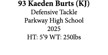 93 Kaeden Burts (KJ) Defensive Tackle Parkway High School 2025 HT: 5’9 WT: 250lbs